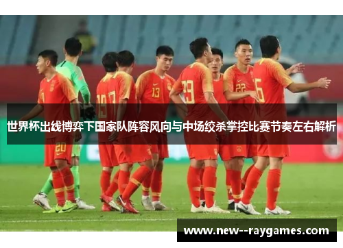 世界杯出线博弈下国家队阵容风向与中场绞杀掌控比赛节奏左右解析 世界杯出线博弈下国家队阵容风向与中场绞杀掌控比赛节奏左右解析