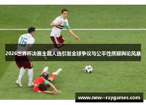 2026世界杯决赛主裁人选引发全球争议与公平性质疑舆论风暴