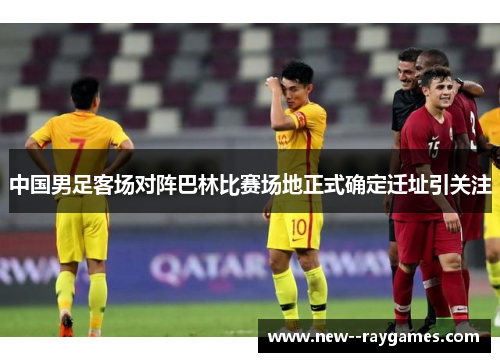 中国男足客场对阵巴林比赛场地正式确定迁址引关注