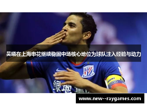 吴曦在上海申花继续稳固中场核心地位为球队注入经验与动力