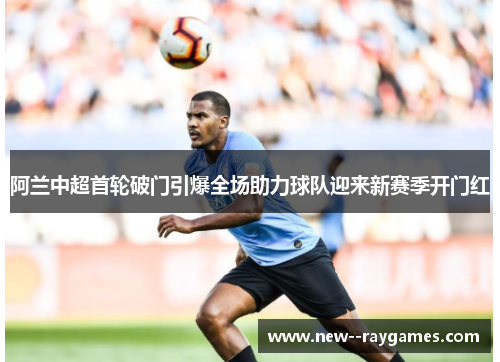 阿兰中超首轮破门引爆全场助力球队迎来新赛季开门红 阿兰中超首轮破门引爆全场助力球队迎来新赛季开门红