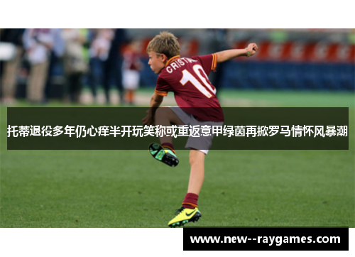 托蒂退役多年仍心痒半开玩笑称或重返意甲绿茵再掀罗马情怀风暴潮 托蒂退役多年仍心痒半开玩笑称或重返意甲绿茵再掀罗马情怀风暴潮