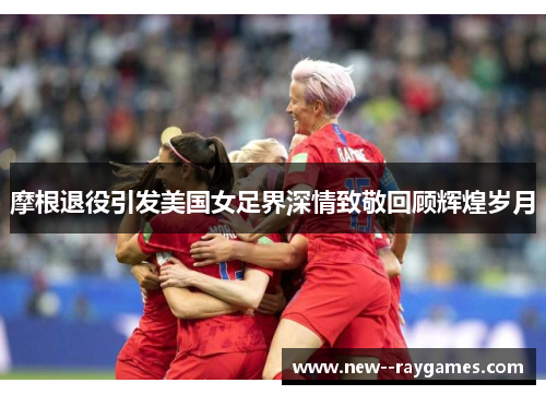 摩根退役引发美国女足界深情致敬回顾辉煌岁月 摩根退役引发美国女足界深情致敬回顾辉煌岁月