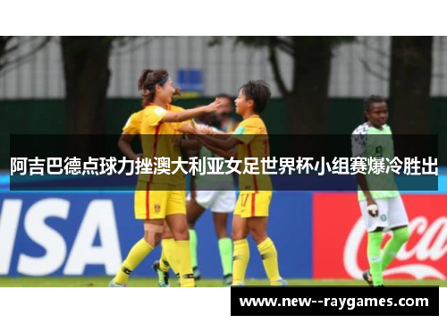 阿吉巴德点球力挫澳大利亚女足世界杯小组赛爆冷胜出 阿吉巴德点球力挫澳大利亚女足世界杯小组赛爆冷胜出