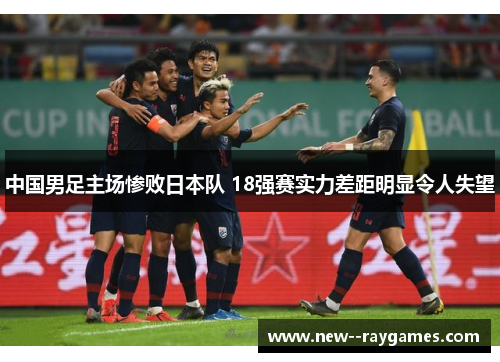 中国男足主场惨败日本队 18强赛实力差距明显令人失望 中国男足主场惨败日本队 18强赛实力差距明显令人失望