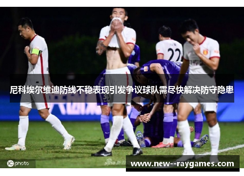 尼科埃尔维迪防线不稳表现引发争议球队需尽快解决防守隐患 尼科埃尔维迪防线不稳表现引发争议球队需尽快解决防守隐患