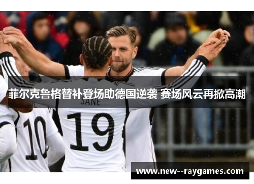 菲尔克鲁格替补登场助德国逆袭 赛场风云再掀高潮 菲尔克鲁格替补登场助德国逆袭 赛场风云再掀高潮